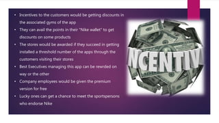 • Incentives to the customers would be getting discounts in
the associated gyms of the app
• They can avail the points in their “Nike wallet” to get
discounts on some products
• The stores would be awarded if they succeed in getting
installed a threshold number of the apps through the
customers visiting their stores
• Best Executives managing this app can be rewrded on
way or the other
• Company employees would be given the premium
version for free
• Lucky ones can get a chance to meet the sportspersons
who endorse Nike
 