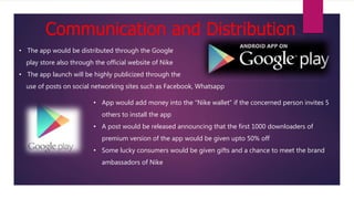 Communication and Distribution
• The app would be distributed through the Google
play store also through the official website of Nike
• The app launch will be highly publicized through the
use of posts on social networking sites such as Facebook, Whatsapp
• App would add money into the “Nike wallet” if the concerned person invites 5
others to install the app
• A post would be released announcing that the first 1000 downloaders of
premium version of the app would be given upto 50% off
• Some lucky consumers would be given gifts and a chance to meet the brand
ambassadors of Nike
 