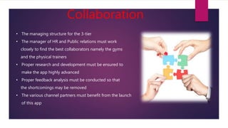 Collaboration
• The managing structure for the 3-tier
• The manager of HR and Public relations must work
closely to find the best collaborators namely the gyms
and the physical trainers
• Proper research and development must be ensured to
make the app highly advanced
• Proper feedback analysis must be conducted so that
the shortcomings may be removed
• The various channel partners must benefit from the launch
of this app
 