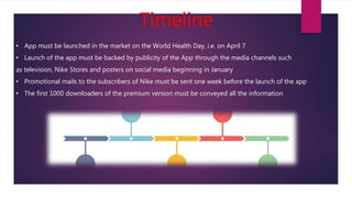 Timeline
• App must be launched in the market on the World Health Day, i.e. on April 7
• Launch of the app must be backed by publicity of the App through the media channels such
as television, Nike Stores and posters on social media beginning in January
• Promotional mails to the subscribers of Nike must be sent one week before the launch of the app
• The first 1000 downloaders of the premium version must be conveyed all the information
 