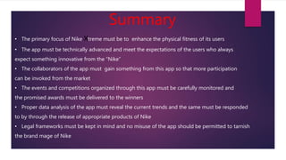 Summary
• The primary focus of Nike Xtreme must be to enhance the physical fitness of its users
• The app must be technically advanced and meet the expectations of the users who always
expect something innovative from the “Nike”
• The collaborators of the app must gain something from this app so that more participation
can be invoked from the market
• The events and competitions organized through this app must be carefully monitored and
the promised awards must be delivered to the winners
• Proper data analysis of the app must reveal the current trends and the same must be responded
to by through the release of appropriate products of Nike
• Legal frameworks must be kept in mind and no misuse of the app should be permitted to tarnish
the brand mage of Nike
 