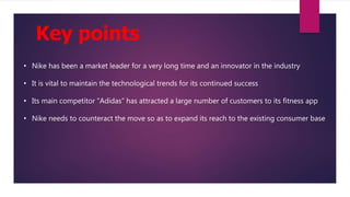 Key points
• Nike has been a market leader for a very long time and an innovator in the industry
• It is vital to maintain the technological trends for its continued success
• Its main competitor “Adidas” has attracted a large number of customers to its fitness app
• Nike needs to counteract the move so as to expand its reach to the existing consumer base
 