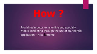 How ?
Providing impetus to its online and specially
Mobile marketing through the use of an Android
application – Nike Extreme
 