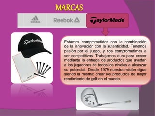 MARCAS
Estamos comprometidos con la combinación
de la innovación con la autenticidad. Tenemos
pasión por el juego, y nos comprometimos a
ser competitivos. Trabajamos duro para crecer
mediante la entrega de productos que ayudan
a los jugadores de todos los niveles a alcanzar
su potencial. Desde 1979 nuestra misión sigue
siendo la misma: crear los productos de mejor
rendimiento de golf en el mundo.
 