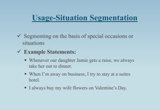Usage-Situation Segmentation
 Segmenting on the basis of special occasions or
situations
 Example Statements:
 Whenever our daughter Jamie gets a raise, we always
take her out to dinner.
 When I’m away on business, I try to stay at a suites
hotel.
 I always buy my wife flowers on Valentine’s Day.
 