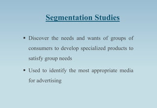 Segmentation Studies
 Discover the needs and wants of groups of
consumers to develop specialized products to
satisfy group needs
 Used to identify the most appropriate media
for advertising
 