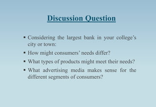 Discussion Question
 Considering the largest bank in your college’s
city or town:
 How might consumers’ needs differ?
 What types of products might meet their needs?
 What advertising media makes sense for the
different segments of consumers?
 