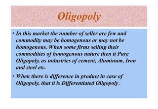 Oligopoly
• In this market the number of seller are few and
commodity may be homogenous or may not be
homogenous. When some firms selling their
commodities of homogenous nature then it Pure
Oligopoly, as industries of cement, Aluminum, Iron
and steel etc.
• When there is difference in product in case of
Oligopoly, that it is Differentiated Oligopoly.
 