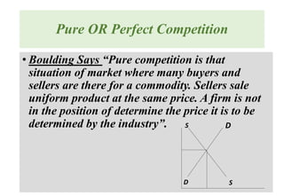 Pure OR Perfect Competition
• Boulding Says “Pure competition is that
situation of market where many buyers and
sellers are there for a commodity. Sellers sale
uniform product at the same price. A firm is not
in the position of determine the price it is to be
determined by the industry”. D
D
S
S
 
