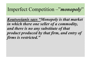 Imperfect Competition –”monopoly”
Koutsoyianis says “Monopoly is that market
in which there one seller of a commodity,
and there is no any substitute of that
product produced by that firm, and entry of
firms is restricted.”
 