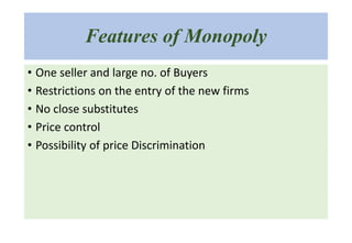 Features of Monopoly
• One seller and large no. of Buyers
• Restrictions on the entry of the new firms
• No close substitutes
• Price control
• Possibility of price Discrimination
 
