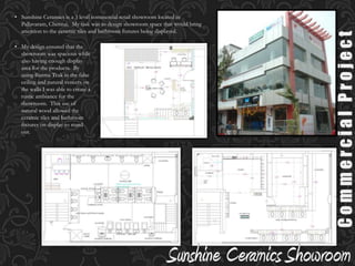 We decided to use an Oriental theme.  Since oriental themes mostly use wood, we used Burma Teak in most of the furnishings.  This wood is one of the most expensive and high quality woods and we used it for the furniture, door framesand  wall paneling.Residential ProjectWe ensured that the furniture designed for this apartment had a lower seating height, keeping with the oriental theme.  This design was presented to Mr Shah using 3DSMax, to give an overall perspective of the apartment.Sunshine Ceramics is a 3 level commercial retail showroom located in Pallavaram, Chennai.  My task was to design showroom space that would bring attention to the ceramic tiles and bathroom fixtures being displayed. 