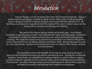 	Interior Design is an art of using color, form and shape innovatively.  Space is enhanced through design, is made to speak out for itself, and is made purposeful.  Interior design is a skill of creating things to admire and feel the intensity of it.  By blending creativity and imagination with the needs of the client, interior space can be made artistic as well as satisfying and fulfilling.My passion for interior design started at an early age.  I was always interested in painting and art and I was charmed with color and landscapes. Gradually I harnessed my talents by learning about the color scheme and about perspective drawing.  My experience grew once I started my internship in an interior design firm where I learned how to use design software and other tools.  Being a designer as well as a site coordinator I learned social skills and to how to interact with clients, vendors, and site workers. This portfolio exhibits the breadth of my talents as an interior designer.  I have included residential projects as well as commercial ones.  Among the residential projects I have shown my capabilities to design exterior as well as interior spaces, using a variety of materials to suit numerous styles, be it contemporary or traditional.  I have shown I am able to design showroom and retail space as well as office space for commercial projects, highlighting both creativity and purpose.