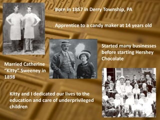 Apprentice to a candy maker at 14 years old
Started many businesses
before starting Hershey
Chocolate
Married Catherine
“Kitty” Sweeney in
1898
Kitty and I dedicated our lives to the
education and care of underprivileged
children
Born in 1857 in Derry Township, PA
 
