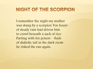 I remember the night my mother
was stung by a scorpion Ten hours
of steady rain had driven him
to crawl beneath a sack of rice
Parting with his poison – flash
of diabolic tail in the dark room
he risked the ran again.
 