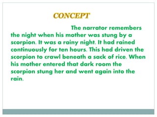 The narrator remembers
the night when his mother was stung by a
scorpion. It was a rainy night. It had rained
continuously for ten hours. This had driven the
scorpion to crawl beneath a sack of rice. When
his mother entered that dark room the
scorpion stung her and went again into the
rain.
 