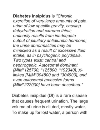 Diabetes insipidus is "Chronic
excretion of very large amounts of pale
urine of low specific gravity, causing
dehydration and extreme thirst;
ordinarily results from inadequate
output of pituitary antidiuretic hormone;
the urine abnormalities may be
mimicked as a result of excessive fluid
intake, as in psychogenic polydipsia.
Two types exist: central and
nephrogenic. Autosomal dominant
[MIM*125700, *125800, *192340], X-
linked [MIM*304800 and *304900], and
even autosomal recessive forms
[MIM*222000] have been described."

Diabetes insipidus (DI) is a rare disease
that causes frequent urination. The large
volume of urine is diluted, mostly water.
To make up for lost water, a person with
 