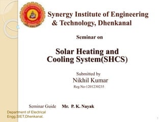 Synergy Institute of Engineering
& Technology, Dhenkanal
Seminar on
Solar Heating and
Cooling System(SHCS)
Submitted by
Nikhil Kumar
Reg.No-1201230235
Seminar Guide Mr. P. K. Nayak
Department of Electrical
Engg.SIET,Dhenkanal. 1
 