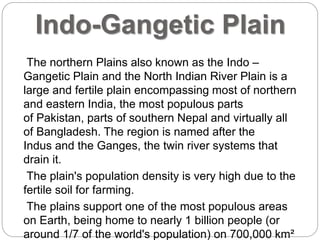 Indo-Gangetic Plain
The northern Plains also known as the Indo –
Gangetic Plain and the North Indian River Plain is a
large and fertile plain encompassing most of northern
and eastern India, the most populous parts
of Pakistan, parts of southern Nepal and virtually all
of Bangladesh. The region is named after the
Indus and the Ganges, the twin river systems that
drain it.
The plain's population density is very high due to the
fertile soil for farming.
The plains support one of the most populous areas
on Earth, being home to nearly 1 billion people (or
around 1/7 of the world's population) on 700,000 km²
 
