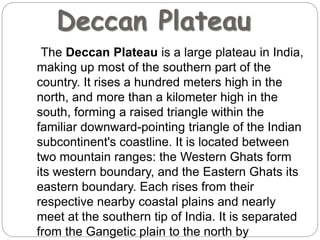 Deccan Plateau
The Deccan Plateau is a large plateau in India,
making up most of the southern part of the
country. It rises a hundred meters high in the
north, and more than a kilometer high in the
south, forming a raised triangle within the
familiar downward-pointing triangle of the Indian
subcontinent's coastline. It is located between
two mountain ranges: the Western Ghats form
its western boundary, and the Eastern Ghats its
eastern boundary. Each rises from their
respective nearby coastal plains and nearly
meet at the southern tip of India. It is separated
from the Gangetic plain to the north by
 