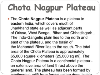 Chota Nagpur Plateau
 The Chota Nagpur Plateau is a plateau in
eastern India, which covers much of
Jharkhand state as well as adjacent parts
of Orissa, West Bengal, Bihar and Chhattisgarh.
The Indo-Gangetic plain lies to the north and
east of the plateau, and the basin of
the Mahanadi River lies to the south. The total
area of the Chota Plateau is approximately
65,000 square kilometers (25,000 sq mi). The
Chota Nagpur Plateau is a continental plateau -
an extensive area of land thrust above the
general land. The plateau has been formed by
 