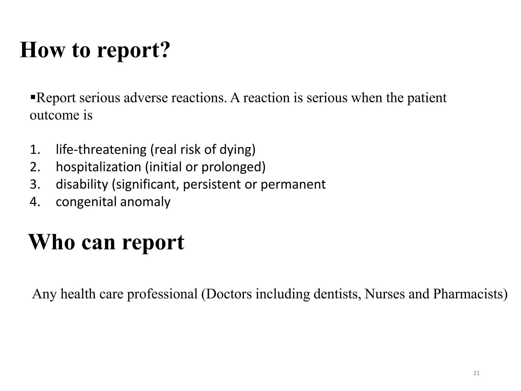 How to report?
21
Report serious adverse reactions. A reaction is serious when the patient
outcome is
1. life-threatening (real risk of dying)
2. hospitalization (initial or prolonged)
3. disability (significant, persistent or permanent
4. congenital anomaly
Who can report
Any health care professional (Doctors including dentists, Nurses and Pharmacists)
 
