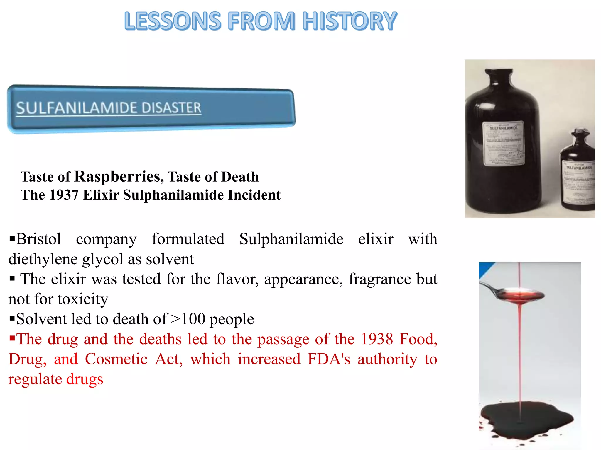 Taste of Raspberries, Taste of Death
The 1937 Elixir Sulphanilamide Incident
4
Bristol company formulated Sulphanilamide elixir with
diethylene glycol as solvent
 The elixir was tested for the flavor, appearance, fragrance but
not for toxicity
Solvent led to death of >100 people
The drug and the deaths led to the passage of the 1938 Food,
Drug, and Cosmetic Act, which increased FDA's authority to
regulate drugs
 