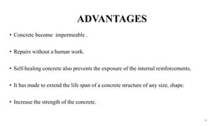 ADVANTAGES
• Concrete become impermeable .
• Repairs without a human work.
• Self-healing concrete also prevents the exposure of the internal reinforcements.
• It has made to extend the life span of a concrete structure of any size, shape.
• Increase the strength of the concrete.
20
 
