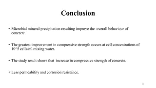 Conclusion
• Microbial mineral precipitation resulting improve the overall behaviour of
concrete.
• The greatest improvement in compressive strength occurs at cell concentrations of
10^5 cells/ml mixing water.
• The study result shows that increase in compressive strength of concrete.
• Less permeability and corrosion resistance.
22
 