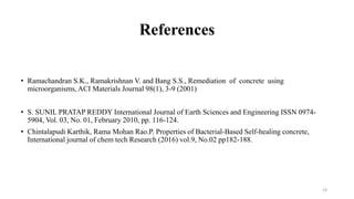 References
• Ramachandran S.K., Ramakrishnan V. and Bang S.S., Remediation of concrete using
microorganisms, ACI Materials Journal 98(1), 3-9 (2001)
• S. SUNIL PRATAP REDDY International Journal of Earth Sciences and Engineering ISSN 0974-
5904, Vol. 03, No. 01, February 2010, pp. 116-124.
• Chintalapudi Karthik, Rama Mohan Rao.P. Properties of Bacterial-Based Self-healing concrete,
International journal of chem tech Research (2016) vol.9, No.02 pp182-188.
23
 