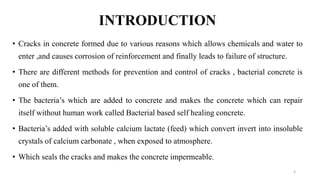 INTRODUCTION
• Cracks in concrete formed due to various reasons which allows chemicals and water to
enter ,and causes corrosion of reinforcement and finally leads to failure of structure.
• There are different methods for prevention and control of cracks , bacterial concrete is
one of them.
• The bacteria’s which are added to concrete and makes the concrete which can repair
itself without human work called Bacterial based self healing concrete.
• Bacteria’s added with soluble calcium lactate (feed) which convert invert into insoluble
crystals of calcium carbonate , when exposed to atmosphere.
• Which seals the cracks and makes the concrete impermeable.
3
 