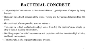 BACTERIAL CONCRETE
• The principle of the concrete is “Bio mineralization” , precipitation of crystal by using
bacteria.
• Bacteria’s mixed with concrete at the time of mixing and they remain hibernated for 200
years.
• Gets activated when exposed to water or moisture.
• The concrete is high in alkalinity and pH varies from 8-9 ,the bacteria’s used should be
able to sustain alkaline environment.
• Bacillus group of bacteria’s are common soil bacterium and able to sustain high alkaline
and harsh environment.
• These bacteria’s able to precipitate calcite crystals.
4
 