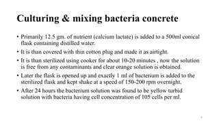 Culturing & mixing bacteria concrete
• Primarily 12.5 gm. of nutrient (calcium lactate) is added to a 500ml conical
flask containing distilled water.
• It is than covered with thin cotton plug and made it as airtight.
• It is than sterilized using cooker for about 10-20 minutes , now the solution
is free from any contaminants and clear orange solution is obtained.
• Later the flask is opened up and exactly 1 ml of bacterium is added to the
sterilized flask and kept shake at a speed of 150-200 rpm overnight.
• After 24 hours the bacterium solution was found to be yellow turbid
solution with bacteria having cell concentration of 105 cells per ml.
8
 