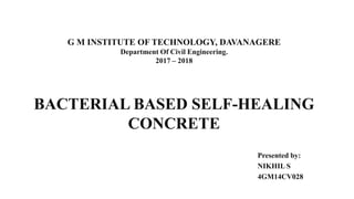 G M INSTITUTE OF TECHNOLOGY, DAVANAGERE
Department Of Civil Engineering.
2017 – 2018
Presented by:
NIKHIL S
4GM14CV028
BACTERIAL BASED SELF-HEALING
CONCRETE
 