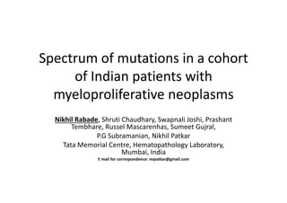 Spectrum of mutations in a cohort
of Indian patients with
myeloproliferative neoplasms
Spectrum of mutations in a cohort
of Indian patients with
myeloproliferative neoplasms
Nikhil Rabade, Shruti Chaudhary, Swapnali Joshi, Prashant
Tembhare, Russel Mascarenhas, Sumeet Gujral,
P.G Subramanian, Nikhil Patkar
Tata Memorial Centre, Hematopathology Laboratory,
Mumbai, India
E mail for correspondence: nvpatkar@gmail.com
Nikhil Rabade, Shruti Chaudhary, Swapnali Joshi, Prashant
Tembhare, Russel Mascarenhas, Sumeet Gujral,
P.G Subramanian, Nikhil Patkar
Tata Memorial Centre, Hematopathology Laboratory,
Mumbai, India
E mail for correspondence: nvpatkar@gmail.com
 