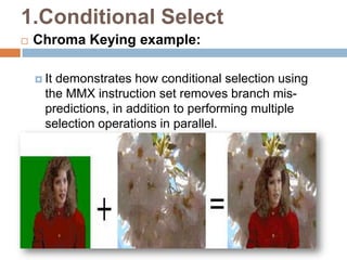 1.Conditional Select


Chroma Keying example:
 It

demonstrates how conditional selection using
the MMX instruction set removes branch mispredictions, in addition to performing multiple
selection operations in parallel.

 