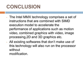 CONCLUSION
•

•

The Intel MMX technology comprises a set of
instructions that are combined with SIMD
execution model to accelerate the
performance of applications such as motion
video, combined graphics with video, image
processing,2D and 3D graphics etc.
All existing softwares that don’t make use of
this technology will also run on the processor
without
modification.

 