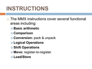 INSTRUCTIONS


The MMX instructions cover several functional
areas including:
 Basic

arithmetic
 Comparison
 Conversion: pack & unpack
 Logical Operations
 Shift Operations
 Move: register-to-register
 Load/Store

 