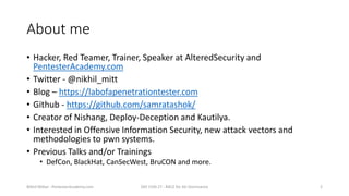 About me
• Hacker, Red Teamer, Trainer, Speaker at AlteredSecurity and
PentesterAcademy.com
• Twitter - @nikhil_mitt
• Blo...