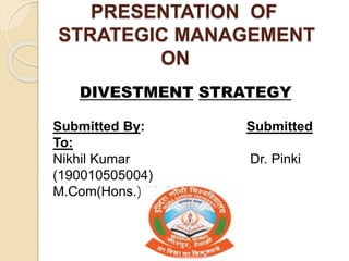 PRESENTATION OF
STRATEGIC MANAGEMENT
ON
DIVESTMENT STRATEGY
Submitted By: Submitted
To:
Nikhil Kumar Dr. Pinki
(190010505004)
M.Com(Hons.) 9th Sem.
 