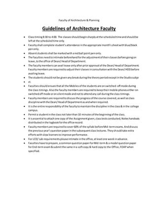 Faculty of Architecture & Planning
Guidelines of Architecture Faculty
 Classtiming8:30 to 4:00. The classesshouldbeginsharplyatthe scheduledtimeandshouldbe
leftat the scheduledtime only.
 Facultyshall complete student’s attendance inthe appropriate month’ssheetwithblue/black
penonly.
 Absentstudentsshall be markedwitharedball pointpenonly.
 The facultiesneedtointimate beforehandforthe adjustmentof theirclassesbefore goingon
leave,tothe office of Dean/Headof Department.
 The facultymemberscanavail leave onlyafterpriorapproval of the Dean/Headof Department.
Facultymembersare requiredtoadjusttheirclassesinconsultationwiththe Dean/HODbefore
availingleave.
 The studentsshouldnotbe givenanybreakduringthe theoryperiodexceptinthe Studiosubje
 ct.
 Facultiesshouldensure thatall the Mobilesof the studentsare onswitched-off mode during
the class timings.Alsothe facultymembersare requiredtokeeptheirmobile phoneseither on
switchedoff mode oronsilentmode andnotto attendany call duringthe class timings.
 Facultymembersare requiredtodiscussthe progressof the course covered,aswell asclass
disciplinewiththe Dean/Headof Departmentasandwhenrequired.
 It isthe entire responsibilityof the facultytomaintainthe discipline inthe class&inthe college
campus.
 Permita studentinthe classnot laterthan10 minutesof the beginningof the class.
 It isessential toattachone copy of the Assignmentgiven,classtestsconducted,Noteshandouts
distributedinthe logbookforthe officerecord.
 Facultymembersare requiredtocover60% of the syllabi beforeMid-termexams.Anddiscuss
the previousyear’squestionpaperinthe subsequentclasslectures.Theyshouldtake extra
effortswithslowlearnerstoimprove performance.
 For LCD/ Lab requirementspleaseintimate inthe office,atleastone weekinadvance.
 Facultieshave toprepare,acommonquestionpaperforMid-term& a model questionpaper
for End-termexam&submitthe same ina softcopy & hard copyto the Office,FOAPwhen
specified.
 