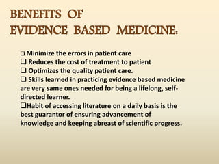  Minimize the errors in patient care
 Reduces the cost of treatment to patient
 Optimizes the quality patient care.
 Skills learned in practicing evidence based medicine
are very same ones needed for being a lifelong, self-
directed learner.
Habit of accessing literature on a daily basis is the
best guarantor of ensuring advancement of
knowledge and keeping abreast of scientific progress.
 