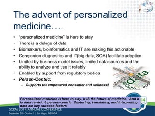 The advent of personalized 
medicine…. 
• “personalized medicine” is here to stay 
• There is a deluge of data 
• Biomarkers, bioinformatics and IT are making this actionable 
• Companion diagnostics and IT(big data, SOA) facilitate adoption 
• Limited by business model issues, limited data sources and the 
ability to analyze and use it reliably 
• Enabled by support from regulatory bodies 
• Person-Centric: 
– Supports the empowered consumer and wellness!! 
Personalized medicine is here to stay. It IS the future of medicine. And it 
is data centric & person-centric. Capturing, translating, and interpreting 
data are key success factors 
 