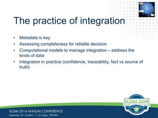 The practice of integration 
• Metadata is key 
• Assessing completeness for reliable decision 
• Computational models to manage integration – address the 
kinds of data 
• Integration in practice (confidence, traceability, fact vs source of 
truth) 
0110 
0110 
01001 
0110 
1110 
0110101 
 