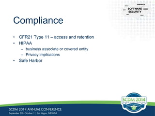Compliance 
• CFR21 Type 11 – access and retention 
• HIPAA 
– business associate or covered entity 
– Privacy implications 
• Safe Harbor 
CFR-21 
NIST 
PRIVACY 
Common 
Controls 
HIPAA 
CERT 
 