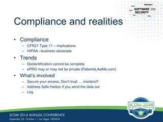 Compliance and realities 
• Compliance 
– CFR21 Type 11 – implications 
– HIPAA –business associate 
• Trends 
– Deidentification cannot be complete 
– ePRO may or may not be private (PatientsLikeMe.com) 
• What’s involved 
– Secure your access, Don’t trust … insiders!!! 
– Address Safe Harbor if you send the data out 
– Log 
CFR-21 
NIST 
PRIVACY 
Common 
Controls 
HIPAA 
CERT 
 