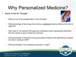 Why Personalized Medicine? 
• Some Food for Thought 
– Which is one of the greatest killers in the US today? 
– What percentage of new drugs have serious, undetected adverse effects at the time of 
approval? 
– How many of the recently FDA approved medications were subsequently withdrawn 
from the market or given a black box warning? 
– What percentage of Americans have gene-based variations that significantly increases 
the risk of having an ADR? 
– What percentage of rare diseases are genetic in origin? 
 