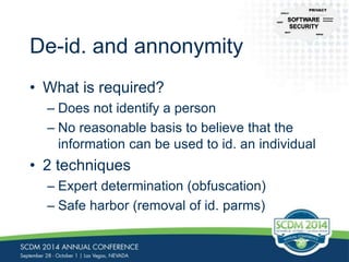 De-id. and annonymity 
• What is required? 
CFR-21 
PRIVACY 
– Does not identify a person 
– No reasonable basis to believe that the 
information can be used to id. an individual 
• 2 techniques 
– Expert determination (obfuscation) 
– Safe harbor (removal of id. parms) 
NIST 
Common 
Controls 
HIPAA 
CERT 
 