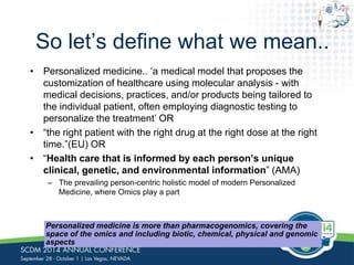 So let’s define what we mean.. 
• Personalized medicine.. ‘a medical model that proposes the 
customization of healthcare using molecular analysis - with 
medical decisions, practices, and/or products being tailored to 
the individual patient, often employing diagnostic testing to 
personalize the treatment’ OR 
• “the right patient with the right drug at the right dose at the right 
time.”(EU) OR 
• “Health care that is informed by each person’s unique 
clinical, genetic, and environmental information” (AMA) 
– The prevailing person-centric holistic model of modern Personalized 
Medicine, where Omics play a part 
Personalized medicine is more than pharmacogenomics, covering the 
space of the omics and including biotic, chemical, physical and genomic 
aspects 
 