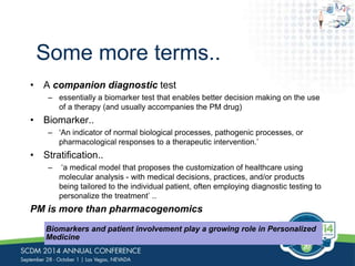 Some more terms.. 
• A companion diagnostic test 
– essentially a biomarker test that enables better decision making on the use 
of a therapy (and usually accompanies the PM drug) 
• Biomarker.. 
– ‘An indicator of normal biological processes, pathogenic processes, or 
pharmacological responses to a therapeutic intervention.’ 
• Stratification.. 
– ‘a medical model that proposes the customization of healthcare using 
molecular analysis - with medical decisions, practices, and/or products 
being tailored to the individual patient, often employing diagnostic testing to 
personalize the treatment’ .. 
PM is more than pharmacogenomics 
Biomarkers and patient involvement play a growing role in Personalized 
Medicine 
 